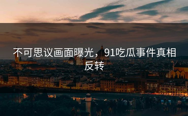 不可思议画面曝光,91吃瓜事件真相反转