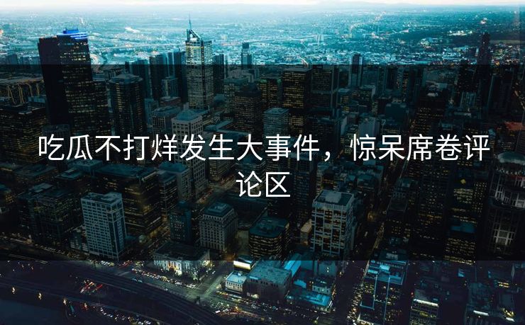 吃瓜不打烊发生大事件,惊呆席卷评论区