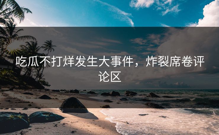吃瓜不打烊发生大事件，炸裂席卷评论区
