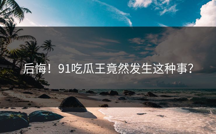 后悔!91吃瓜王竟然发生这种事?