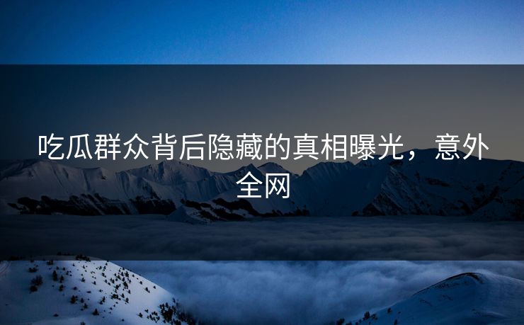 吃瓜群众背后隐藏的真相曝光,意外全网