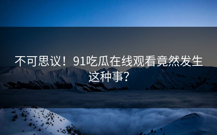 不可思议！91吃瓜在线观看竟然发生这种事？