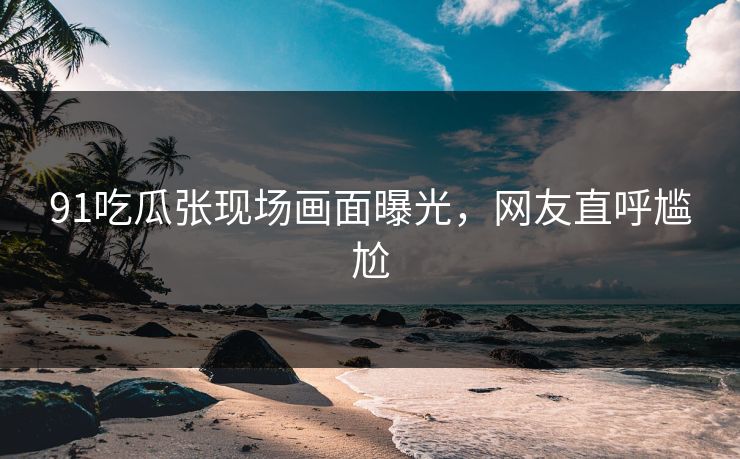 91吃瓜张现场画面曝光,网友直呼尴尬