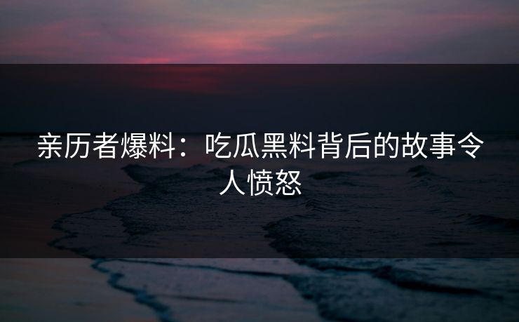 亲历者爆料：吃瓜黑料背后的故事令人愤怒
