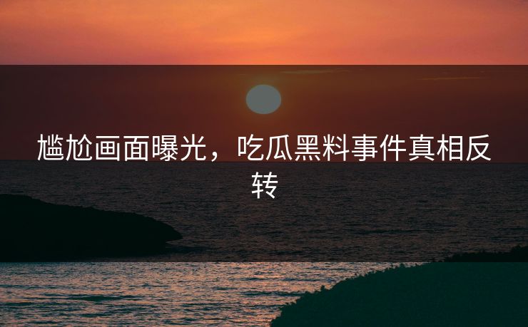 尴尬画面曝光，吃瓜黑料事件真相反转