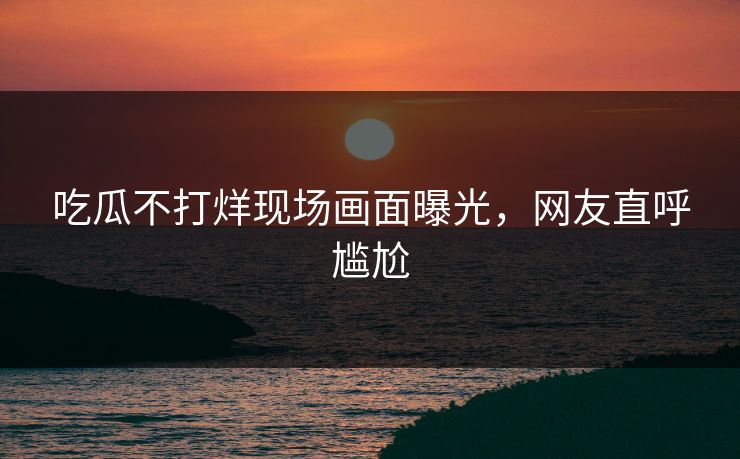 吃瓜不打烊现场画面曝光，网友直呼尴尬