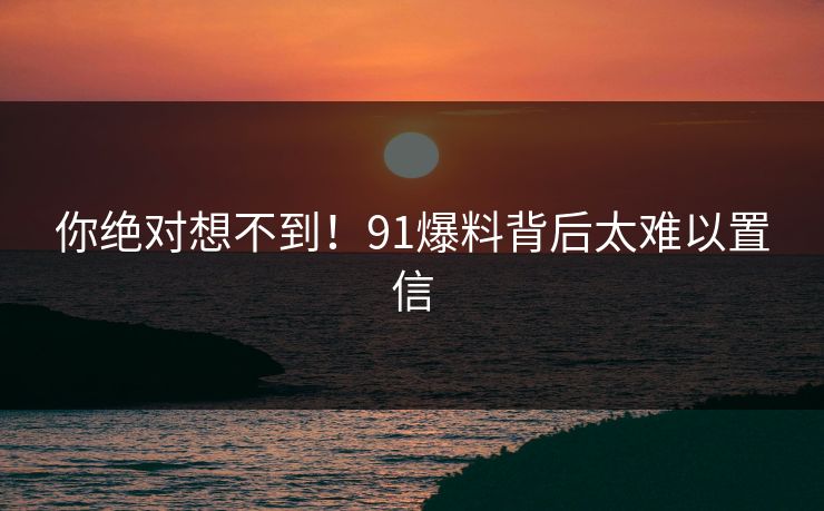 你绝对想不到！91爆料背后太难以置信