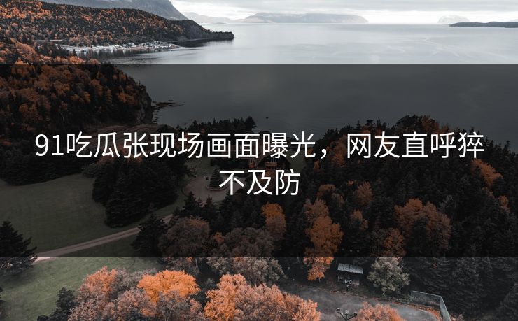 91吃瓜张现场画面曝光，网友直呼猝不及防