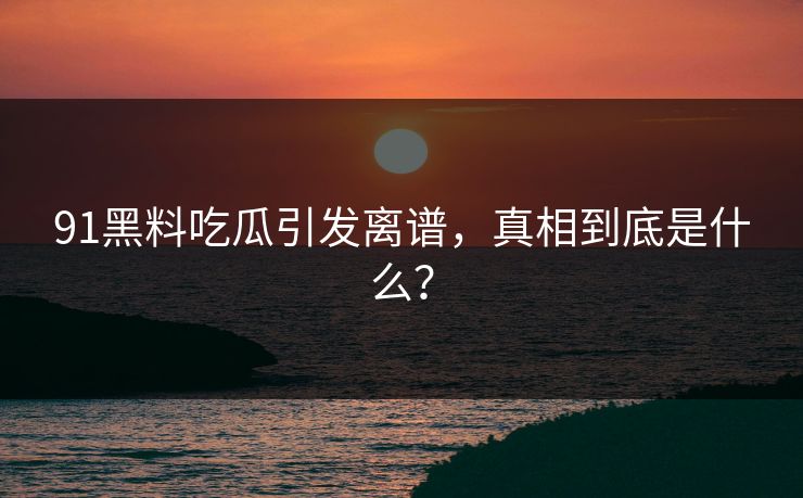 91黑料吃瓜引发离谱，真相到底是什么？