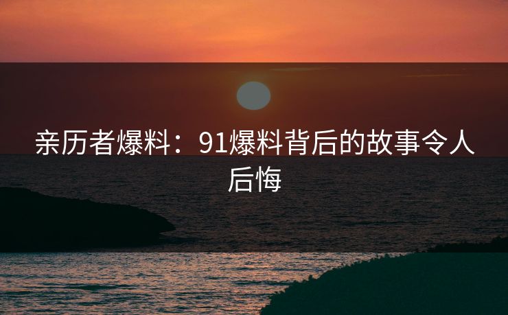 亲历者爆料：91爆料背后的故事令人后悔