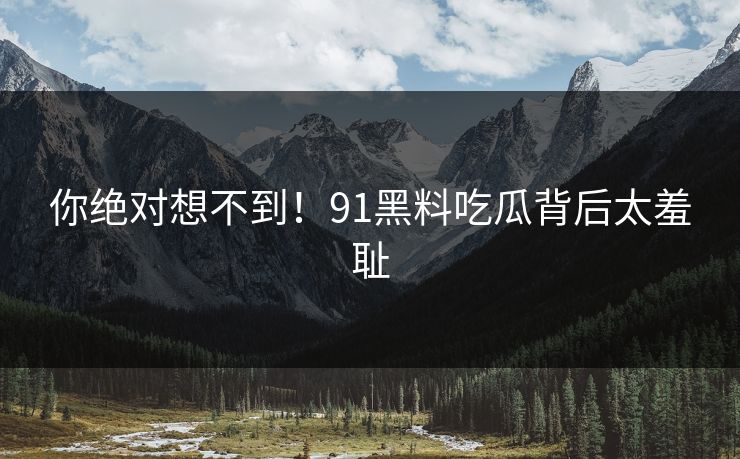 你绝对想不到！91黑料吃瓜背后太羞耻