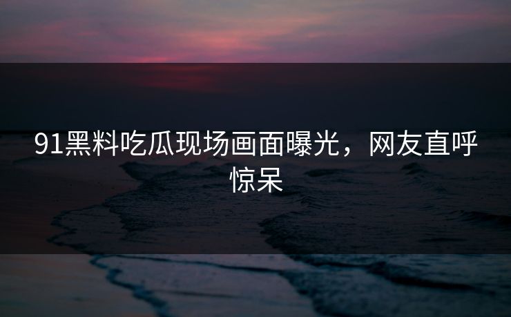 91黑料吃瓜现场画面曝光，网友直呼惊呆
