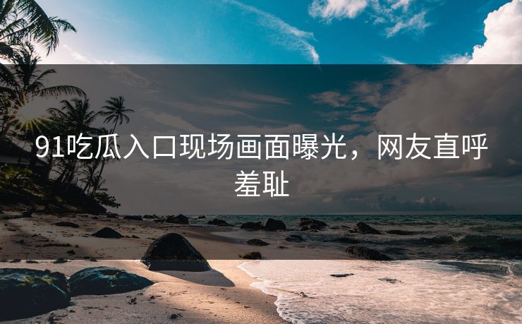 91吃瓜入口现场画面曝光，网友直呼羞耻