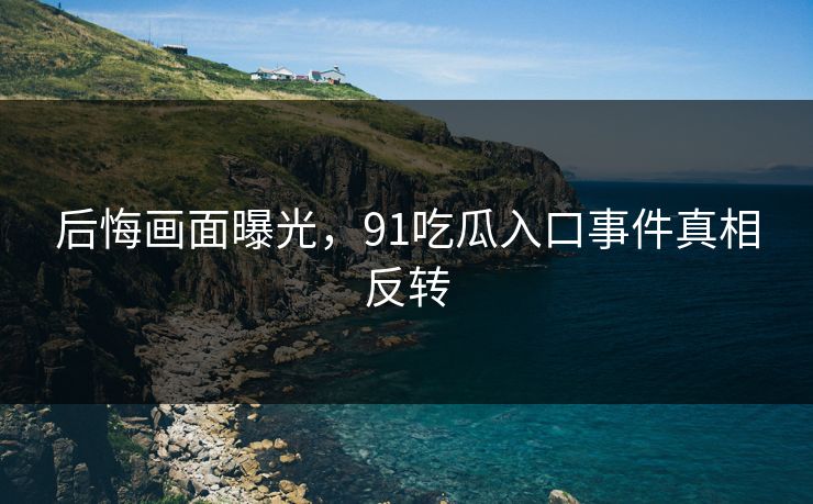 后悔画面曝光，91吃瓜入口事件真相反转