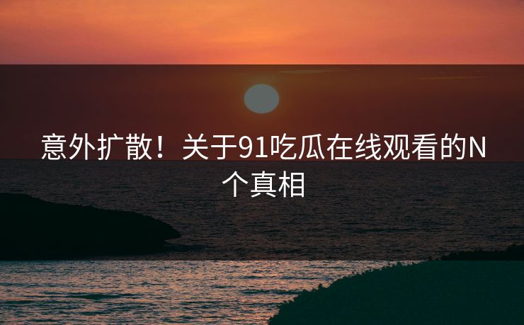 意外扩散！关于91吃瓜在线观看的N个真相