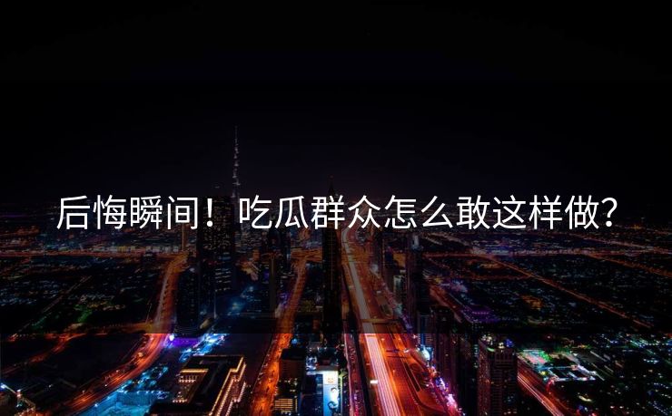 后悔瞬间！吃瓜群众怎么敢这样做？