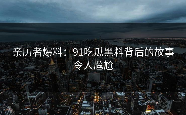 亲历者爆料：91吃瓜黑料背后的故事令人尴尬
