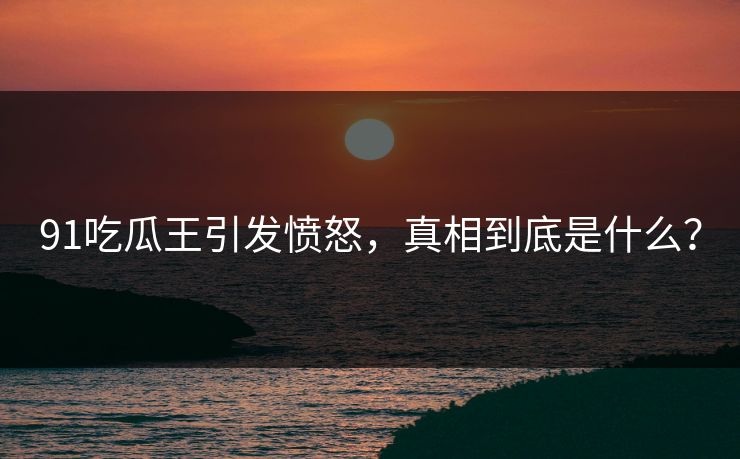 91吃瓜王引发愤怒，真相到底是什么？