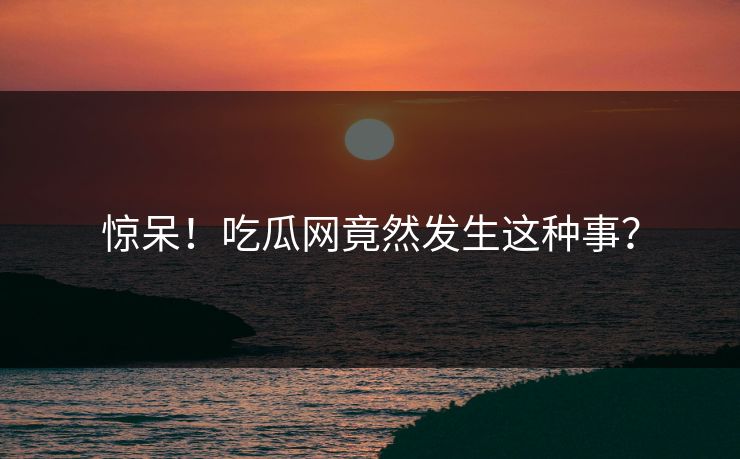惊呆！吃瓜网竟然发生这种事？