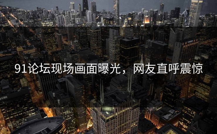 91论坛现场画面曝光，网友直呼震惊