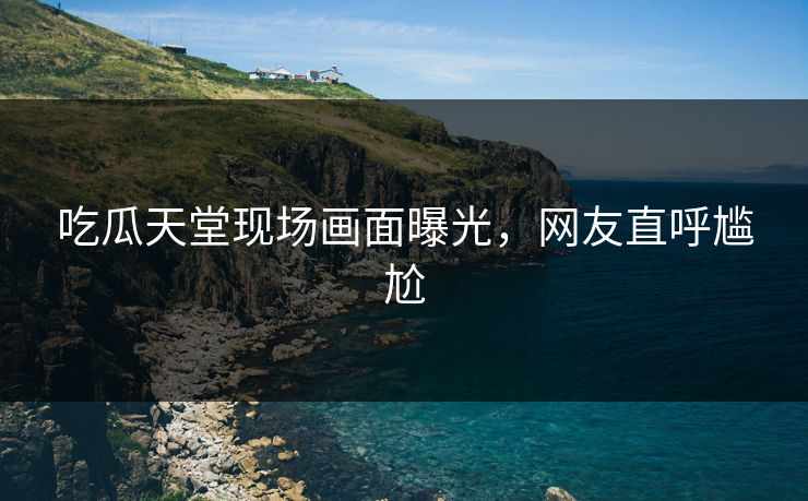吃瓜天堂现场画面曝光，网友直呼尴尬