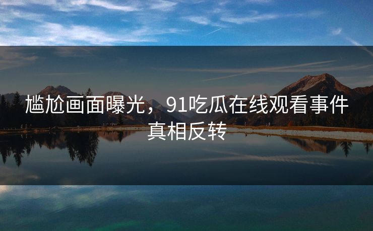 尴尬画面曝光，91吃瓜在线观看事件真相反转