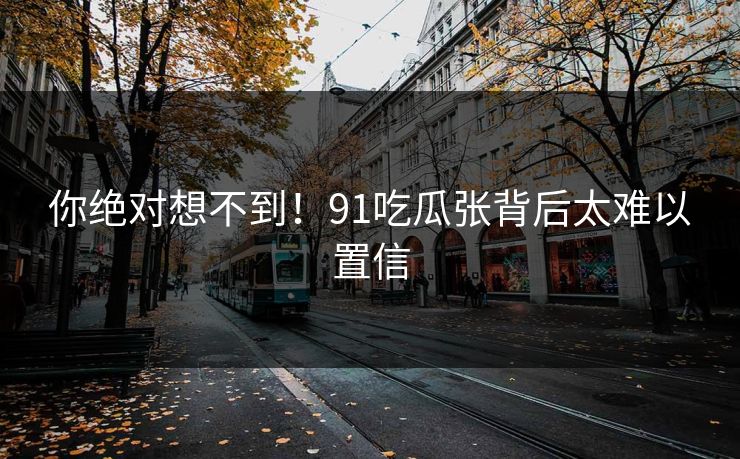 你绝对想不到！91吃瓜张背后太难以置信