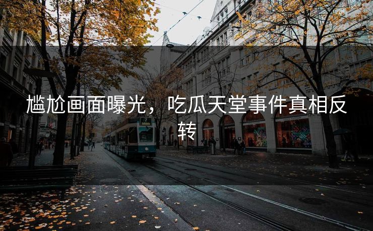 尴尬画面曝光，吃瓜天堂事件真相反转