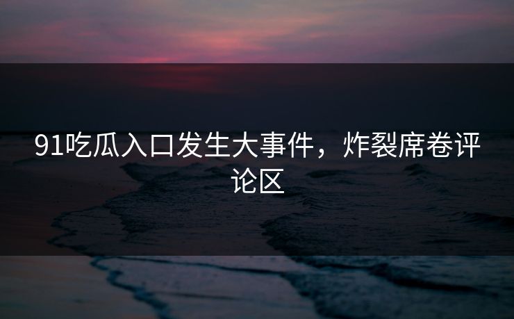 91吃瓜入口发生大事件，炸裂席卷评论区