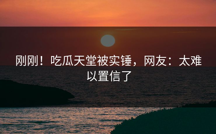 刚刚！吃瓜天堂被实锤，网友：太难以置信了