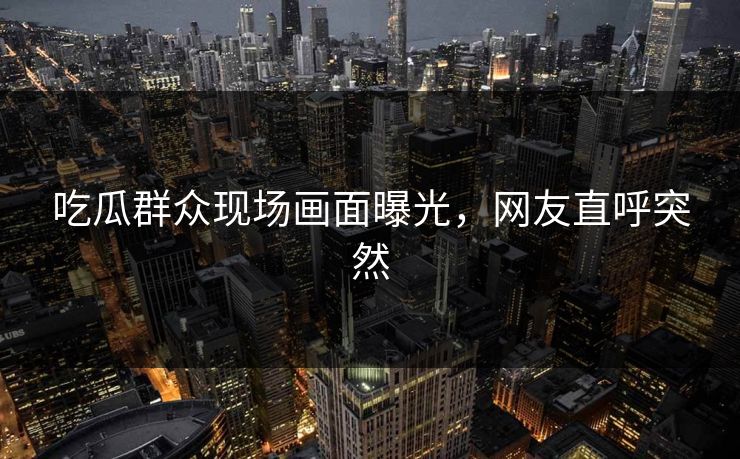 吃瓜群众现场画面曝光，网友直呼突然