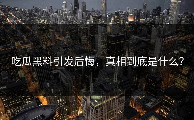 吃瓜黑料引发后悔，真相到底是什么？