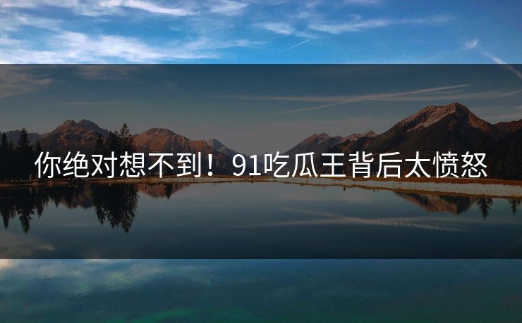 你绝对想不到！91吃瓜王背后太愤怒