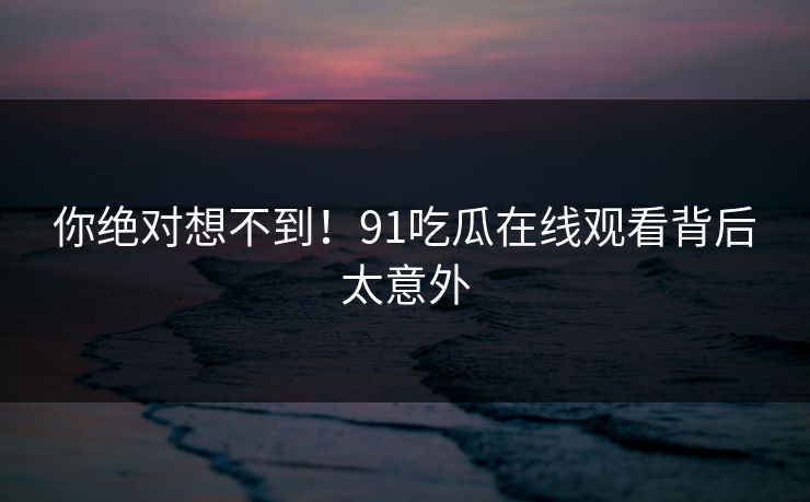 你绝对想不到！91吃瓜在线观看背后太意外