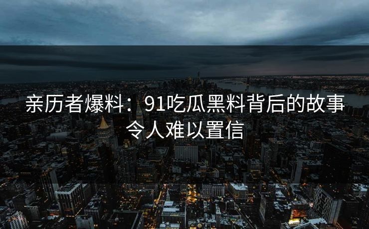 亲历者爆料：91吃瓜黑料背后的故事令人难以置信
