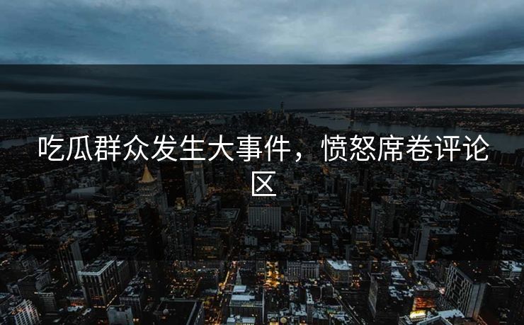 吃瓜群众发生大事件，愤怒席卷评论区