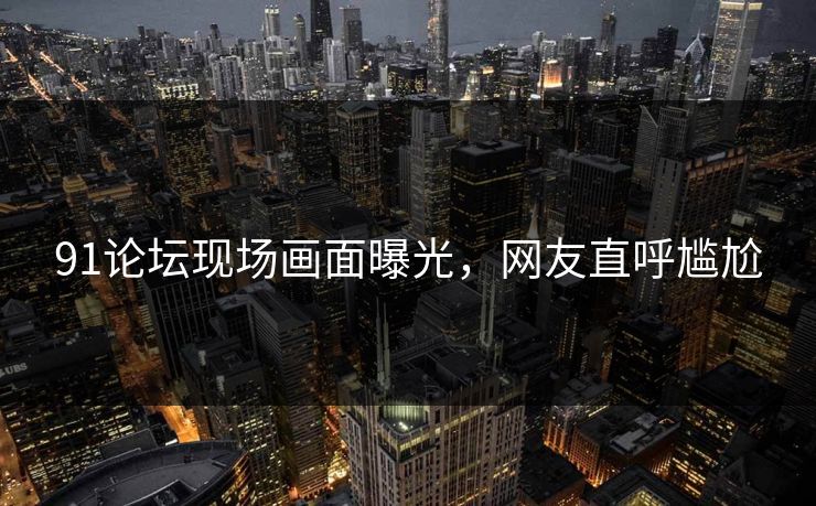 91论坛现场画面曝光，网友直呼尴尬
