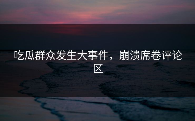 吃瓜群众发生大事件，崩溃席卷评论区
