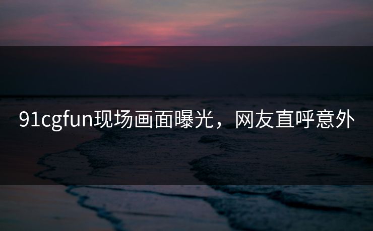 91cgfun现场画面曝光，网友直呼意外