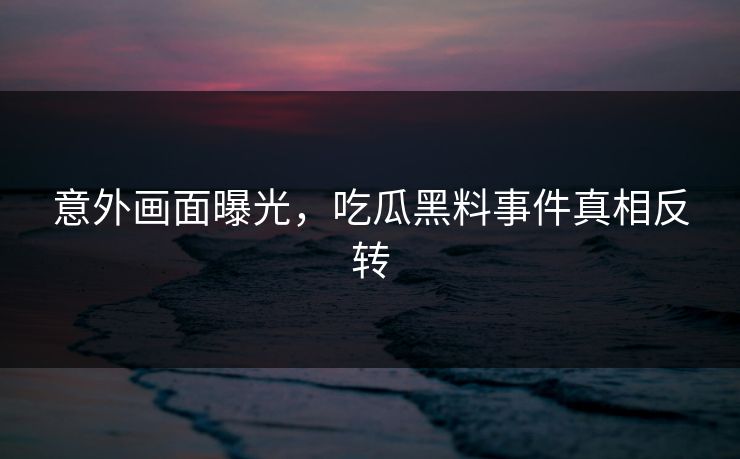 意外画面曝光，吃瓜黑料事件真相反转