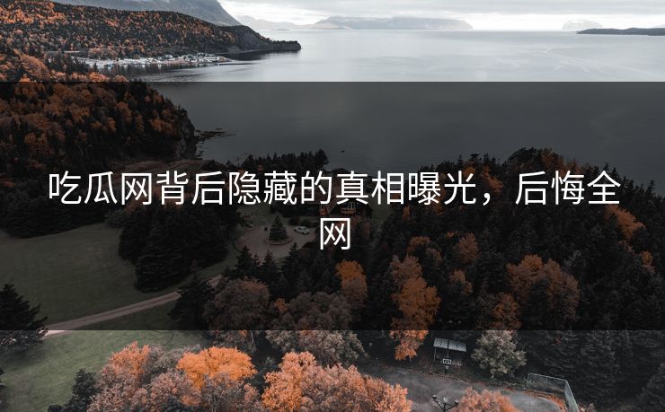 吃瓜网背后隐藏的真相曝光，后悔全网