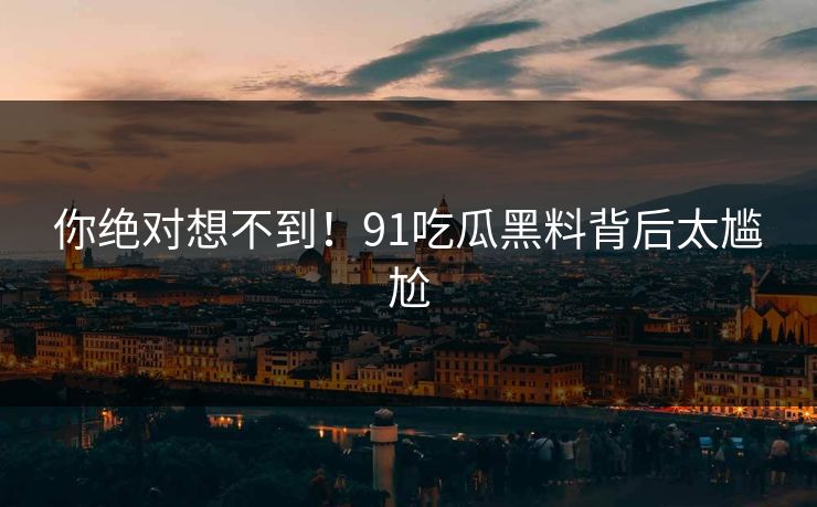 你绝对想不到！91吃瓜黑料背后太尴尬