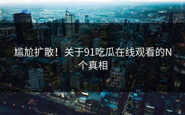 尴尬扩散！关于91吃瓜在线观看的N个真相