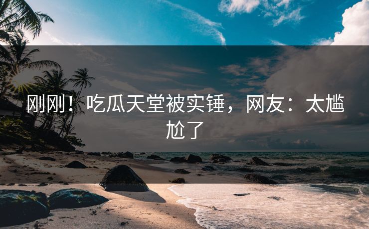 刚刚！吃瓜天堂被实锤，网友：太尴尬了
