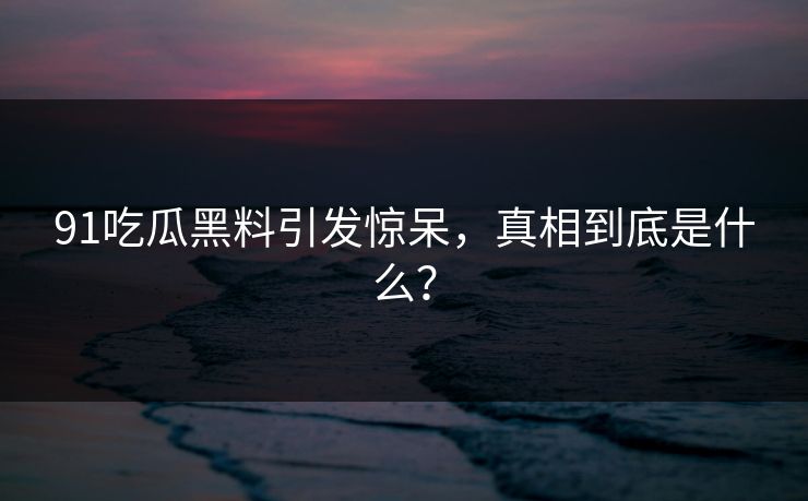 91吃瓜黑料引发惊呆，真相到底是什么？