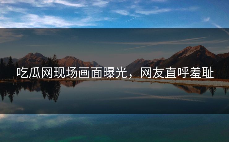 吃瓜网现场画面曝光，网友直呼羞耻