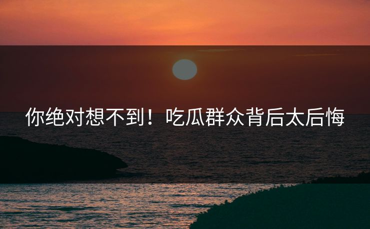 你绝对想不到！吃瓜群众背后太后悔