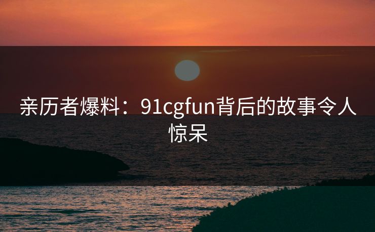 亲历者爆料：91cgfun背后的故事令人惊呆