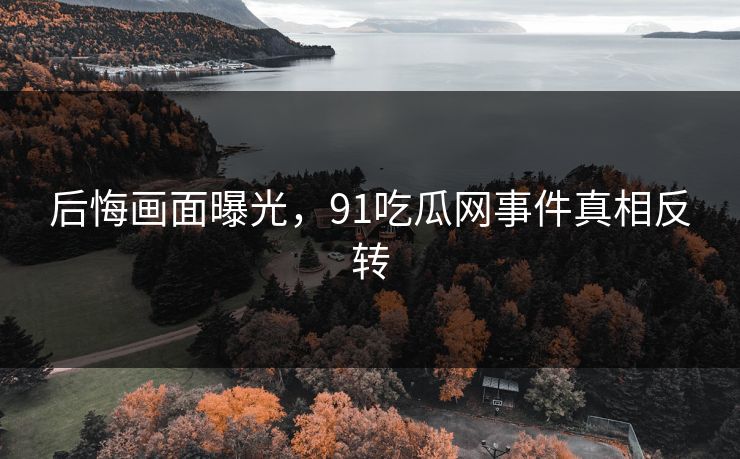 后悔画面曝光，91吃瓜网事件真相反转