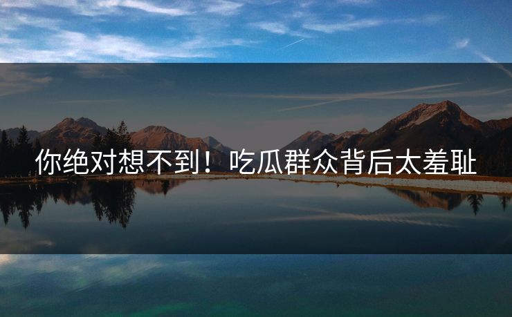 你绝对想不到！吃瓜群众背后太羞耻
